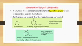 Nomenclature of Cyclic Compounds:
• A saturated monocyclic compound is named by prefixing ‘cyclo’ to the
corresponding straight chain alkane.
• If side chains are present, then the rules discussed are applied.
 