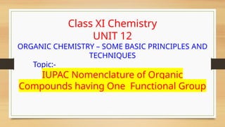 Class XI Chemistry
UNIT 12
ORGANIC CHEMISTRY – SOME BASIC PRINCIPLES AND
TECHNIQUES
Topic:-
IUPAC Nomenclature of Organic
Compounds having One Functional Group
 