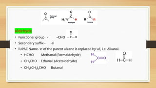 Aldehyde
• Functional group - –CHO
• Secondary suffix - -al
• IUPAC Name- ‘e’ of the parent alkane is replaced by ‘al’, i.e. Alkanal.
• HCHO Methanal (Formaldehyde)
• CH3CHO Ethanal (Acetaldehyde)
• CH3 (CH2)2CHO Butanal
 