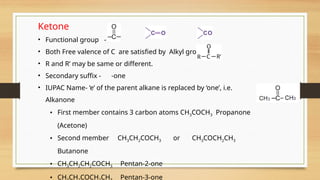Ketone
• Functional group -
• Both Free valence of C are satisfied by Alkyl group
• R and R’ may be same or different.
• Secondary suffix - -one
• IUPAC Name- ‘e’ of the parent alkane is replaced by ‘one’, i.e.
Alkanone
• First member contains 3 carbon atoms CH3COCH3 Propanone
(Acetone)
• Second member CH3CH2COCH3 or CH3COCH2CH3
Butanone
• CH3CH2CH2COCH3 Pentan-2-one
• CH CH COCH CH Pentan-3-one
 