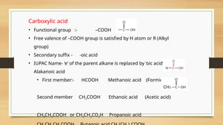 Carboxylic acid
• Functional group :- –COOH
• Free valence of –COOH group is satisfied by H atom or R (Alkyl
group)
• Secondary suffix - -oic acid
• IUPAC Name- ‘e’ of the parent alkane is replaced by ‘oic acid’, i.e.
Alakanoic acid
• First member:- HCOOH Methanoic acid (Formic acid)
Second member CH3COOH Ethanoic acid (Acetic acid)
CH3CH2COOH or CH3CH2CO2H Propanoic acid
 