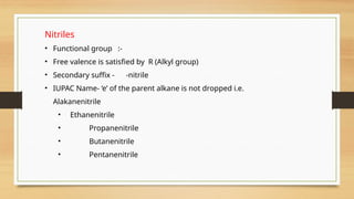 Nitriles
• Functional group :-
• Free valence is satisfied by R (Alkyl group)
• Secondary suffix - -nitrile
• IUPAC Name- ‘e’ of the parent alkane is not dropped i.e.
Alakanenitrile
• Ethanenitrile
• Propanenitrile
• Butanenitrile
• Pentanenitrile
 