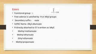 Esters
• Functional group :-
• Free valence is satisfied by H or Alkyl groups
• Secondary suffix:- -oate
• IUPAC Name- Alkyl alkanoate
• R directly attached to ‘O’ is written as ‘alkyl’.
• Methyl methanoate
• Methyl ethanoate
• Ethyl ethanoate
• Methyl propanoate
 
