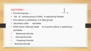 Acyl halides
• Functional group :-
• -OH of carboxy group (-COOH) is replaced by halogen
• Free valence is satisfied by H or Alkyl groups
• Secondary suffix:- -oyl halide
• IUPAC Name- Alkanoyl halide (‘e’ of parent alkane is replaced by –
oyl halide)
• Methanoyl chloride
• Ethanoyl bromide
• Propanoyl chloride
• Butanoyl chloride
 