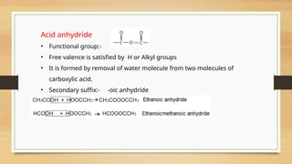 Acid anhydride
• Functional group:-
• Free valence is satisfied by H or Alkyl groups
• It is formed by removal of water molecule from two molecules of
carboxylic acid.
• Secondary suffix:- -oic anhydride
• IUPAC name:- alkanoic anhydride
 