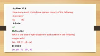 Problem 12.1
How many σ and π bonds are present in each of the following
molecules?
(a) (b)
Solution
(a)
(b)
Problem 12.2
What is the type of hybridisation of each carbon in the following
compounds?
(a) , (b) (c) , (d) , (e)
Solution
(a) , (b) (c) (d) , (e)
 