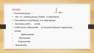 Amides
• Functional group :-
• -OH of carboxy group (-COOH) is replaced by
• Free valence is satisfied by H or Alkyl groups
• Secondary suffix:- -amide
• IUPAC Name- Alkanamide (‘e’ of parent alkane is replaced by –
amide)
• Methanamide
• Ethanamide
• Propanamide
• Butanamide
 