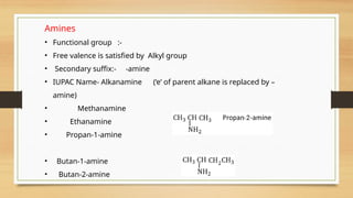Amines
• Functional group :-
• Free valence is satisfied by Alkyl group
• Secondary suffix:- -amine
• IUPAC Name- Alkanamine (‘e’ of parent alkane is replaced by –
amine)
• Methanamine
• Ethanamine
• Propan-1-amine
• Butan-1-amine
• Butan-2-amine
 