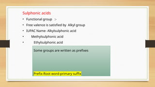 Sulphonic acids
• Functional group :-
• Free valence is satisfied by Alkyl group
• IUPAC Name- Alkylsulphonic acid
• Methylsulphonic acid
• Ethylsulphonic acid
Some groups are written as prefixes
Prefix-Root word-primary suffix
 