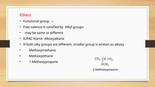 Ethers
• Functional group :-
• Free valence is satisfied by Alkyl groups
• may be same or different
• IUPAC Name- Alkoxyalkane
• If both alky groups are different, smaller group is written as alkoxy
• Methoxymethane
• Methoxyethane
• 1-Methoxypropane
 