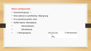 Nitro compounds
• Functional group :-
• Free valence is satisfied by Alkyl group
• It is named as prefix- nitro
• IUPAC Name- Nitroalkane
• Nitromethane
• Nitroethane
• 1-Nitropropane
 