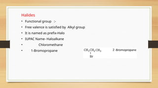 Halides
• Functional group :-
• Free valence is satisfied by Alkyl group
• It is named as prefix-Halo
• IUPAC Name- Haloalkane
• Chloromethane
• 1-Bromopropane
 