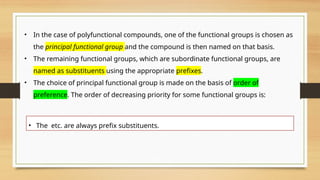 • In the case of polyfunctional compounds, one of the functional groups is chosen as
the principal functional group and the compound is then named on that basis.
• The remaining functional groups, which are subordinate functional groups, are
named as substituents using the appropriate prefixes.
• The choice of principal functional group is made on the basis of order of
preference. The order of decreasing priority for some functional groups is:
• The etc. are always prefix substituents.
 