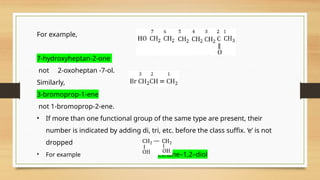 For example,
7-hydroxyheptan-2-one
not 2-oxoheptan -7-ol.
Similarly,
3-bromoprop-1-ene
not 1-bromoprop-2-ene.
• If more than one functional group of the same type are present, their
number is indicated by adding di, tri, etc. before the class suffix. ‘e’ is not
dropped
• For example ethane–1,2–diol
 