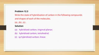 Problem 12.3
Write the state of hybridisation of carbon in the following compounds
and shapes of each of the molecules.
(a) , (b) , (c) .
Solution
(a) hybridised carbon, trigonal planar;
(b) hybridised carbon, tetrahedral;
(c) sp hybridised carbon, linear.
 