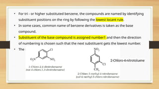 • For tri - or higher substituted benzene, the compounds are named by identifying
substituent positions on the ring by following the lowest locant rule.
• In some cases, common name of benzene derivatives is taken as the base
compound.
• Substituent of the base compound is assigned number1 and then the direction
of numbering is chosen such that the next substituent gets the lowest number.
• The substituents appear in the name in alphabetical order.
 