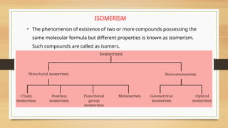 ISOMERISM
• The phenomenon of existence of two or more compounds possessing the
same molecular formula but different properties is known as isomerism.
Such compounds are called as isomers.
 