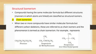 Structural Isomerism
• Compounds having the same molecular formula but different structures
(manners in which atoms are linked) are classified as structural isomers.
(i) Chain isomerism:
• When two or more compounds have similar molecular formula but
different carbon skeletons, these are referred to as chain isomers and the
phenomenon is termed as chain isomerism. For example, represents
three compounds:
 