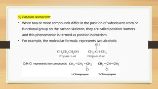 (ii) Position isomerism:
• When two or more compounds differ in the position of substituent atom or
functional group on the carbon skeleton, they are called position isomers
and this phenomenon is termed as position isomerism.
• For example, the molecular formula represents two alcohols:
 
