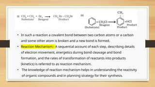 • In such a reaction a covalent bond between two carbon atoms or a carbon
and some other atom is broken and a new bond is formed.
• Reaction Mechanism:- A sequential account of each step, describing details
of electron movement, energetics during bond cleavage and bond
formation, and the rates of transformation of reactants into products
(kinetics) is referred to as reaction mechanism.
• The knowledge of reaction mechanism helps in understanding the reactivity
of organic compounds and in planning strategy for their synthesis.
 