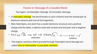 Fission or Cleavage of a Covalent Bond
Two types:- (i) heterolytic cleavage (ii) homolytic cleavage.
• In heterolytic cleavage, the bond breaks in such a fashion that the shared pair of
electrons remains with one of the fragments.
• After heterolysis, one atom has a sextet electronic structure and a positive
charge and the other, a valence octet with at least one lone pair and a negative
charge.
• For example, heterolytic cleavage of bromomethane
• The organic reactions which proceed through heterolytic bond cleavage are
called ionic or heteropolar or just polar reactions.
 
