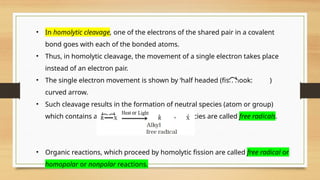 • In homolytic cleavage, one of the electrons of the shared pair in a covalent
bond goes with each of the bonded atoms.
• Thus, in homolytic cleavage, the movement of a single electron takes place
instead of an electron pair.
• The single electron movement is shown by ‘half headed (fish hook: )
curved arrow.
• Such cleavage results in the formation of neutral species (atom or group)
which contains an unpaired electron. These species are called free radicals.
• Organic reactions, which proceed by homolytic fission are called free radical or
homopolar or nonpolar reactions.
 