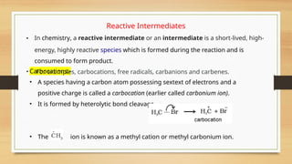 Carbocations:-
• A species having a carbon atom possessing sextext of electrons and a
positive charge is called a carbocation (earlier called carbonium ion).
• It is formed by heterolytic bond cleavage.
• The ion is known as a methyl cation or methyl carbonium ion.
Reactive Intermediates
• In chemistry, a reactive intermediate or an intermediate is a short-lived, high-
energy, highly reactive species which is formed during the reaction and is
consumed to form product.
• For examples, carbocations, free radicals, carbanions and carbenes.
 