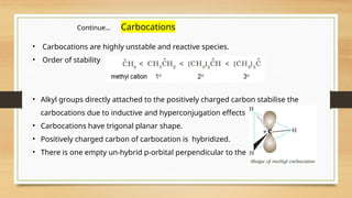 • Carbocations are highly unstable and reactive species.
• Order of stability
• Alkyl groups directly attached to the positively charged carbon stabilise the
carbocations due to inductive and hyperconjugation effects
• Carbocations have trigonal planar shape.
• Positively charged carbon of carbocation is hybridized.
• There is one empty un-hybrid p-orbital perpendicular to the plane.
Continue… Carbocations
 