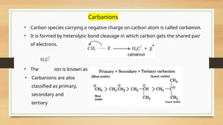 Carbanions
• Carbon species carrying a negative charge on carbon atom is called carbanion.
• It is formed by heterolytic bond cleavage in which carbon gets the shared pair
of electrons.
• The ion is known as a methyl anion.
• Carbanions are also
classified as primary,
secondary and
tertiary
 