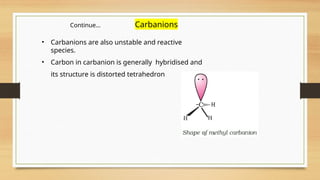 • Carbanions are also unstable and reactive
species.
• Carbon in carbanion is generally hybridised and
its structure is distorted tetrahedron
Continue… Carbanions
 
