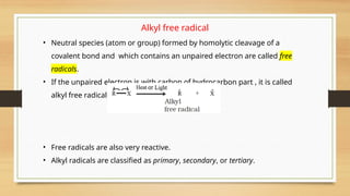 Alkyl free radical
• Neutral species (atom or group) formed by homolytic cleavage of a
covalent bond and which contains an unpaired electron are called free
radicals.
• If the unpaired electron is with carbon of hydrocarbon part , it is called
alkyl free radical
• Free radicals are also very reactive.
• Alkyl radicals are classified as primary, secondary, or tertiary.
 