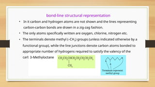 bond-line structural representation
• In it carbon and hydrogen atoms are not shown and the lines representing
carbon-carbon bonds are drawn in a zig-zag fashion.
• The only atoms specifically written are oxygen, chlorine, nitrogen etc.
• The terminals denote methyl (–CH3) groups (unless indicated otherwise by a
functional group), while the line junctions denote carbon atoms bonded to
appropriate number of hydrogens required to satisfy the valency of the
carbon atoms.
 