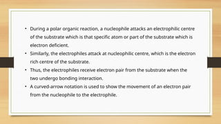• During a polar organic reaction, a nucleophile attacks an electrophilic centre
of the substrate which is that specific atom or part of the substrate which is
electron deficient.
• Similarly, the electrophiles attack at nucleophilic centre, which is the electron
rich centre of the substrate.
• Thus, the electrophiles receive electron pair from the substrate when the
two undergo bonding interaction.
• A curved-arrow notation is used to show the movement of an electron pair
from the nucleophile to the electrophile.
 