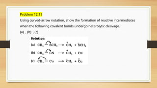 Problem 12.11
Using curved-arrow notation, show the formation of reactive intermediates
when the following covalent bonds undergo heterolytic cleavage.
(a) , (b) , (c)
 