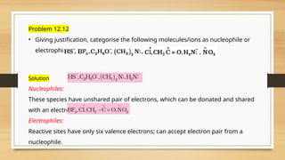 Problem 12.12
• Giving justification, categorise the following molecules/ions as nucleophile or
electrophile:
Solution
Nucleophiles:
These species have unshared pair of electrons, which can be donated and shared
with an electrophile.
Electrophiles:
Reactive sites have only six valence electrons; can accept electron pair from a
nucleophile.
 