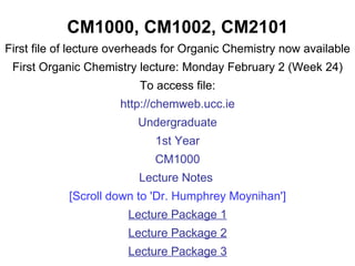 CM1000, CM1002, CM2101 First file of lecture overheads for Organic Chemistry now available First Organic Chemistry lecture: Monday February 2 (Week 24) To access file: http://chemweb.ucc.ie Undergraduate 1st Year CM1000 Lecture Notes  [Scroll down to 'Dr. Humphrey Moynihan'] Lecture Package 1 Lecture Package 2 Lecture Package 3 