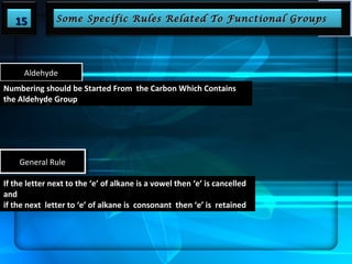 1155 SSoommee SSppeecciiffiicc RRuulleess RReellaatteedd TToo FFuunnccttiioonnaall GGrroouuppss 
Aldehyde 
Numbering should be Started From the Carbon Which Contains 
the Aldehyde Group 
GGeenneerraal lR Ruulele 
If the letter next to the ‘e’ of alkane is a vowel then ‘e’ is cancelled 
and 
if the next letter to ‘e’ of alkane is consonant then ‘e’ is retained 
 
