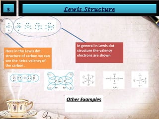 33 LLeewwiiss SSttrruuccttuurree 
Here in the Lewis dot 
structure of carbon we can 
see the tetra-valency of 
the carbon . 
In general in Lewis dot 
structure the valency 
electrons are shown 
OOtthheerr EExxaammpplleess 
 