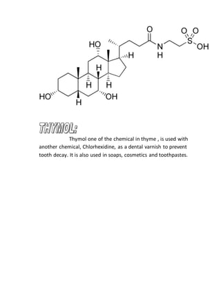Thymol one of the chemical in thyme , is used with
another chemical, Chlorhexidine, as a dental varnish to prevent
tooth decay. It is also used in soaps, cosmetics and toothpastes.
 