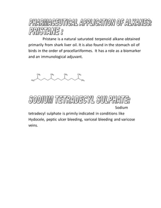 Pristane is a natural saturated terpenoid alkane obtained
primarily from shark liver oil. It is also found in the stomach oil of
birds in the order of procellariiformes. It has a role as a biomarker
and an immunological adjuvant.
Sodium
tetradecyl sulphate is primily indicated in conditions like
Hydocele, peptic ulcer bleeding, variceal bleeding and varicose
veins.
 