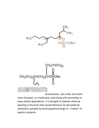 Acamprosate, sold under the brand
name Campral, is a medication used along with counseling to
treat alcohol dependence. It is thought to stabilize chemical
signaling in the brain that would otherwise be disrupted by
alcoholism, possibly by blocking glutaminergic N – methyl –D -
asparte receptors.
 