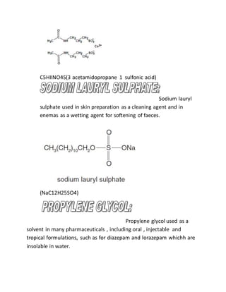 C5HIINO4S(3 acetamidopropane 1 sulfonic acid)
Sodium lauryl
sulphate used in skin preparation as a cleaning agent and in
enemas as a wetting agent for softening of faeces.
(NaC12H25SO4)
Propylene glycol used as a
solvent in many pharmaceuticals , including oral , injectable and
tropical formulations, such as for diazepam and lorazepam whichh are
insolable in water.
 