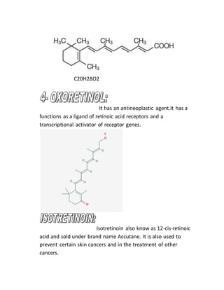 C20H28O2
It has an antineoplastic agent.It has a
functions as a ligand of retinoic acid receptors and a
transcriptional activator of receptor genes.
Isotretinoin also know as 12-cis-retinoic
acid and sold under brand name Accutane. It is also used to
prevent certain skin cancers and in the treatment of other
cancers.
 