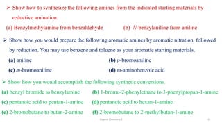 Organic Chemistry 3 13
 Show how to synthesize the following amines from the indicated starting materials by
reductive amination.
(a) Benzylmethylamine from benzaldehyde (b) N-benzylaniline from aniline
 Show how you would prepare the following aromatic amines by aromatic nitration, followed
by reduction. You may use benzene and toluene as your aromatic starting materials.
(a) aniline (b) p-bromoaniline
(c) m-bromoaniline (d) m-aminobenzoic acid
 Show how you would accomplish the following synthetic conversions.
(a) benzyl bromide to benzylamine (b) 1-bromo-2-phenylethane to 3-phenylpropan-1-amine
(c) pentanoic acid to pentan-1-amine (d) pentanoic acid to hexan-1-amine
(e) 2-bromobutane to butan-2-amine (f) 2-bromobutane to 2-methylbutan-1-amine
 