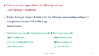 Organic Chemistry 3 18
 Give the products expected from the following reactions.
acetyl chloride + ethylamine
 Predict the major products formed when the following amines undergo exhaustive
methylation, treatment with and heating.
hexan-2-amine
 Show how you would convert aniline to the following compounds.
(a) fluorobenzene (b) chlorobenzene
(c) 1,3,5-trimethylbenzene (d) bromobenzene
(e) iodobenzene (f) benzonitrile
 