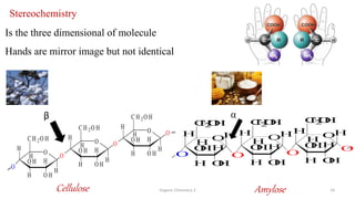 Organic Chemistry 3 19
Stereochemistry
Is the three dimensional of molecule
Hands are mirror image but not identical
O
H
O
O
H
H
O H
H
O H
C H 2O H
H
O
H
O
H
H
O H
H
O H
C H 2O H
H
O
H
O
H
H
O H
H
O H
C H 2O H
H
Cellulose Amylose
α
β
O
H
O O
H
H
O
H
H
O
H
C
H
2
O
H
H
O
H
O
H
H
O
H
H
O
H
C
H
2
O
H
H
O
H
O
H
H
O
H
H
O
H
C
H
2
O
H
H
 