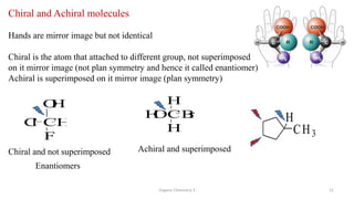 Organic Chemistry 3 21
Chiral and Achiral molecules
Hands are mirror image but not identical
Chiral is the atom that attached to different group, not superimposed
on it mirror image (not plan symmetry and hence it called enantiomer)
Achiral is superimposed on it mirror image (plan symmetry)
CH
F
C
l
O
H
CB
r
H
H
O
H
Chiral and not superimposed Achiral and superimposed
CH3
H
Enantiomers
 