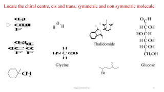 Organic Chemistry 3 22
Locate the chiral centre, cis and trans, symmetric and non symmetric molecule
O
H H
CC
F
C
l
C
H
3C
H
3
F
C
l
C
F
C
H
3
C
H
2
O
H
C OH
H
C H
HO
C OH
H
C OH
H
CH2OH
C
O H
H
2
N C
H
C
O
O
H
H
Br
F
Glycine Glucose
C
H
3
Thalidomide
N
H
N
O O
O
O
H
 
