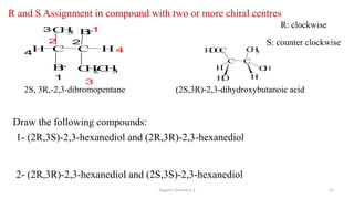 Organic Chemistry 3 27
R and S Assignment in compound with two or more chiral centres
2S, 3R,-2,3-dibromopentane
R: clockwise
S: counter clockwise
C C
H
O
O
C C
H
3
H O
H
H
O H
(2S,3R)-2,3-dihydroxybutanoic acid
Draw the following compounds:
1- (2R,3S)-2,3-hexanediol and (2R,3R)-2,3-hexanediol
2- (2R,3R)-2,3-hexanediol and (2S,3S)-2,3-hexanediol
1
2
3
4
C C
C
H
3 B
r
1
2
3
4
B
r
H H
C
H
2
C
H
3
 