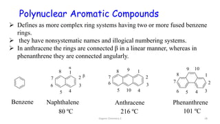  Defines as more complex ring systems having two or more fused benzene
rings.
 they have nonsystematic names and illogical numbering systems.
 In anthracene the rings are connected β in a linear manner, whereas in
phenanthrene they are connected angularly.
Naphthalene Anthracene Phenanthrene
Benzene
β
α
80 ºC 216 ºC 101 ºC
Polynuclear Aromatic Compounds
Organic Chemistry 3 28
 